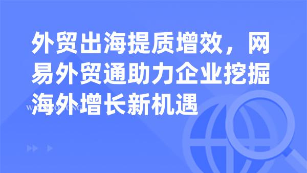 外贸出海提质增效，网易外贸通助力企业挖掘海外增长新机遇