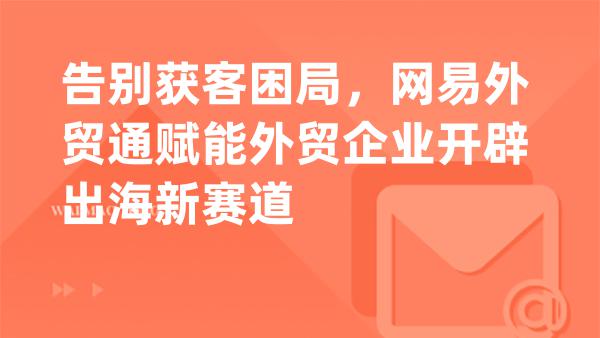 告别获客困局，网易外贸通赋能外贸企业开辟出海新赛道
