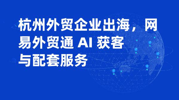 杭州外贸企业出海，网易外贸通 AI 获客与配套服务