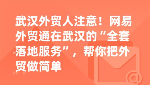 武汉外贸人注意！网易外贸通在武汉的“全套落地服务”，帮你把外贸做简单