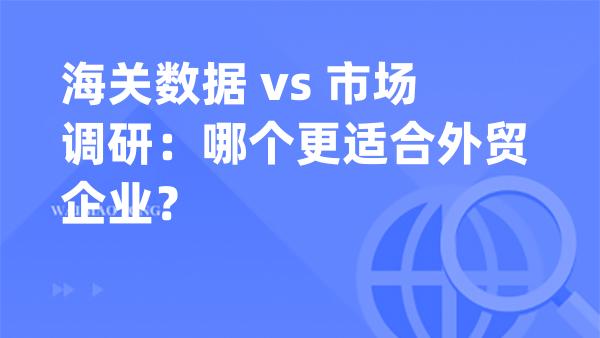 海关数据 vs 市场调研：哪个更适合外贸企业？