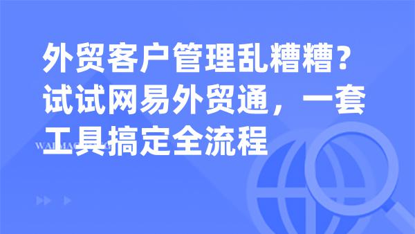 外贸客户管理乱糟糟？试试网易外贸通，一套工具搞定全流程